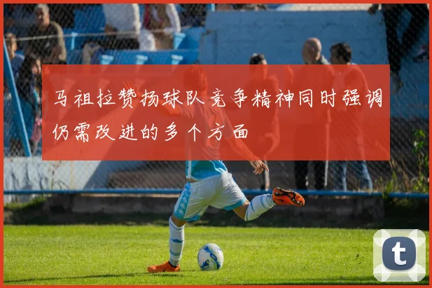 马祖拉赞扬球队竞争精神同时强调仍需改进的多个方面