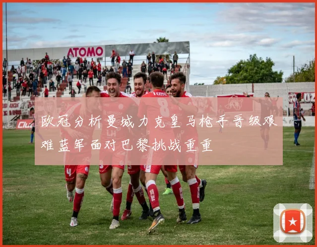 欧冠分析曼城力克皇马枪手晋级艰难蓝军面对巴黎挑战重重