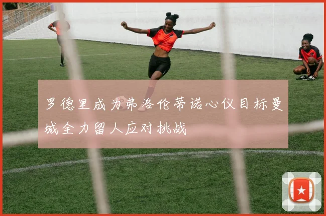 罗德里成为弗洛伦蒂诺心仪目标曼城全力留人应对挑战