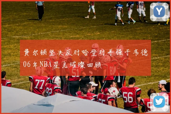 费尔顿坚决反对哈登对手强于韦德06年NBA星光璀璨回顾