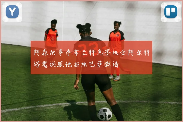 阿森纳争夺布兰特免签机会阿尔特塔需说服他拒绝巴萨邀请