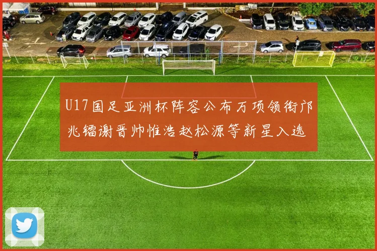 U17国足亚洲杯阵容公布万项领衔邝兆镭谢晋帅惟浩赵松源等新星入选