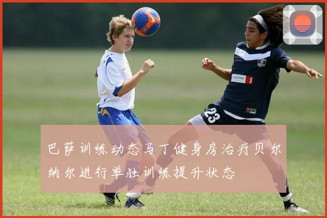 巴萨训练动态马丁健身房治疗贝尔纳尔进行单独训练提升状态