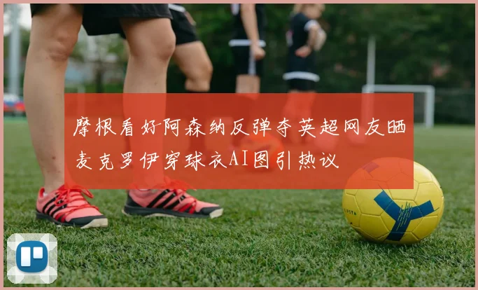 摩根看好阿森纳反弹夺英超网友晒麦克罗伊穿球衣AI图引热议