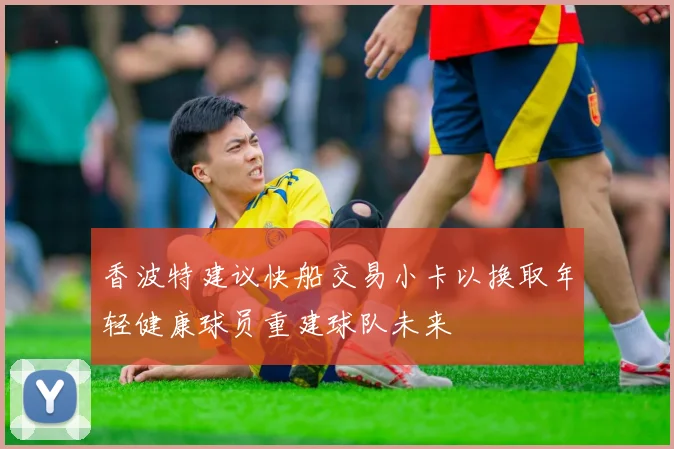 香波特建议快船交易小卡以换取年轻健康球员重建球队未来