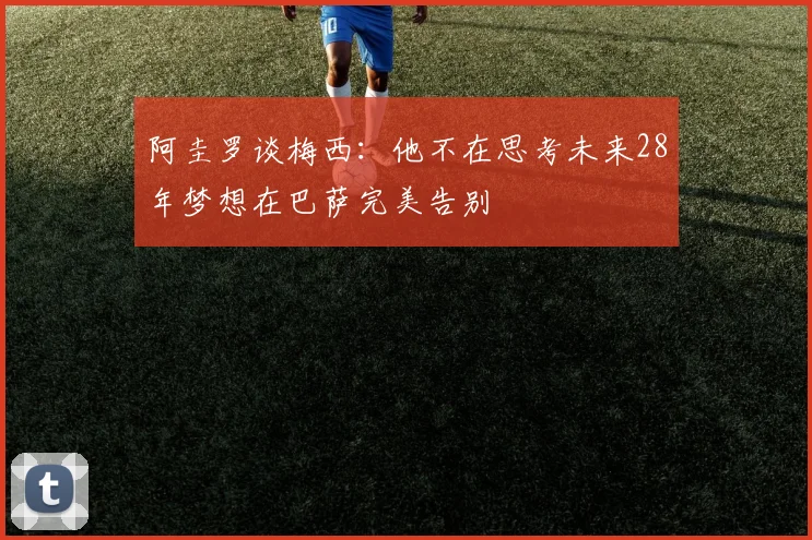 阿圭罗谈梅西：他不在思考未来28年梦想在巴萨完美告别