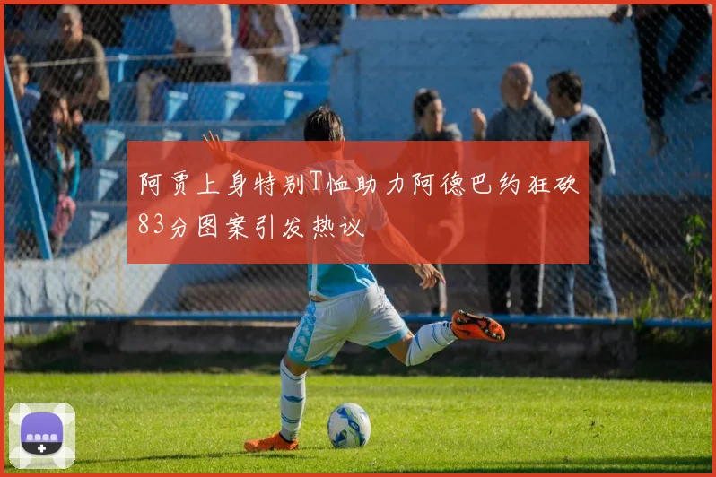 阿贾上身特别T恤助力阿德巴约狂砍83分图案引发热议