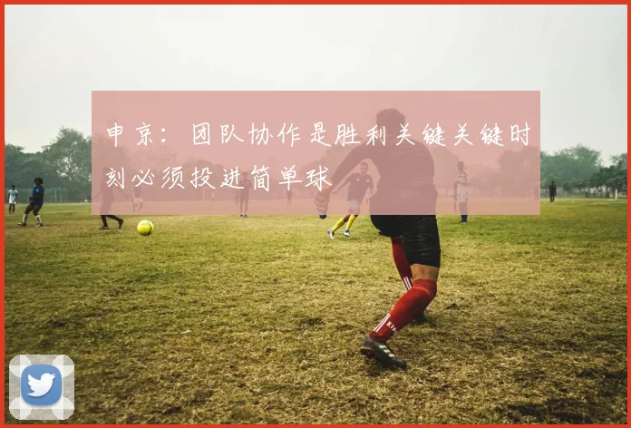 申京：团队协作是胜利关键关键时刻必须投进简单球