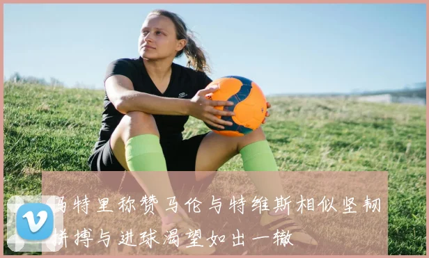 马特里称赞马伦与特维斯相似坚韧拼搏与进球渴望如出一辙