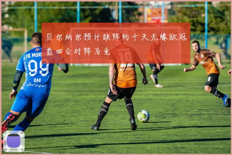 贝尔纳尔预计缺阵约十天无缘欧冠首回合对阵马竞