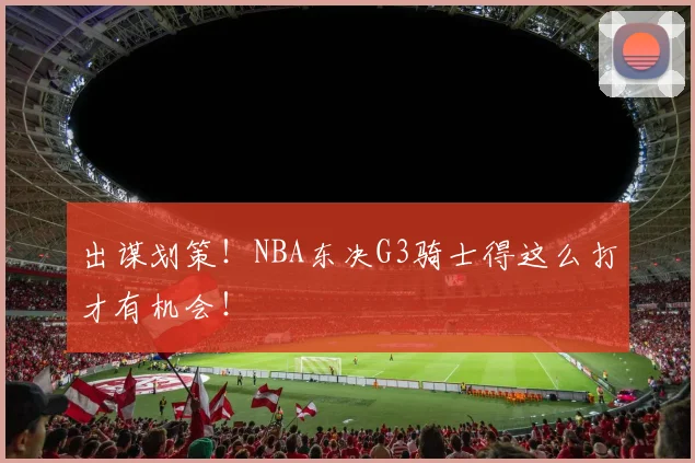 出谋划策！NBA东决G3骑士得这么打才有机会！