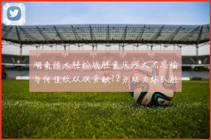 湖南师大轻松战胜重庆师大沈思榆与何佳欣双双贡献12分助力球队胜利