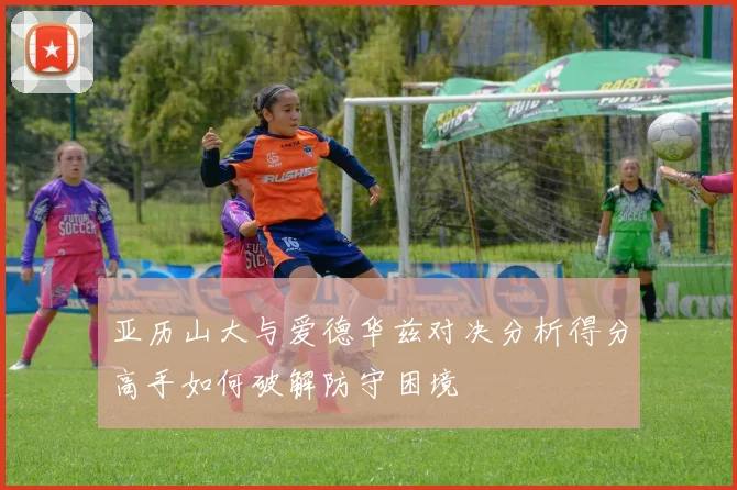 亚历山大与爱德华兹对决分析得分高手如何破解防守困境