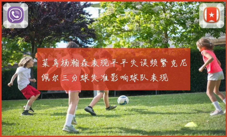 菜鸟杨瀚森表现平平失误频繁克尼佩尔三分球失准影响球队表现