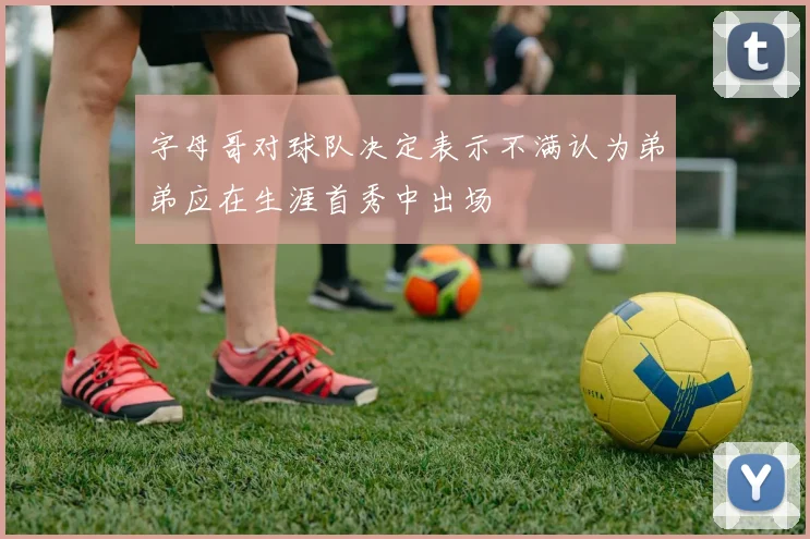 字母哥对球队决定表示不满认为弟弟应在生涯首秀中出场