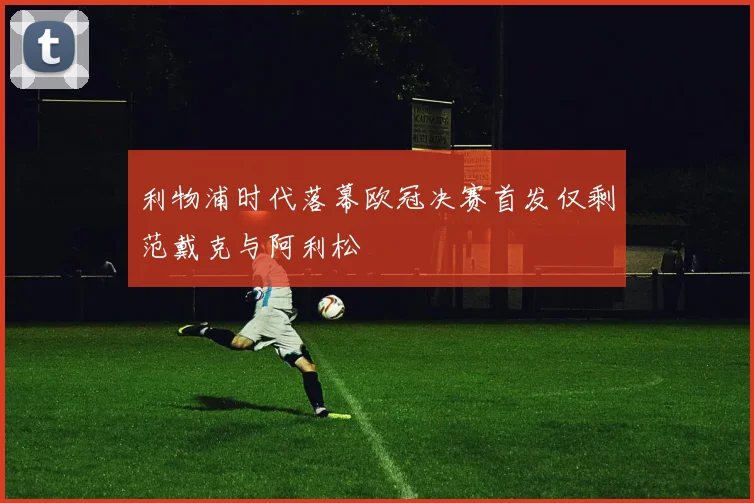 利物浦时代落幕欧冠决赛首发仅剩范戴克与阿利松