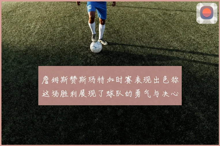 詹姆斯赞斯玛特加时赛表现出色称这场胜利展现了球队的勇气与决心