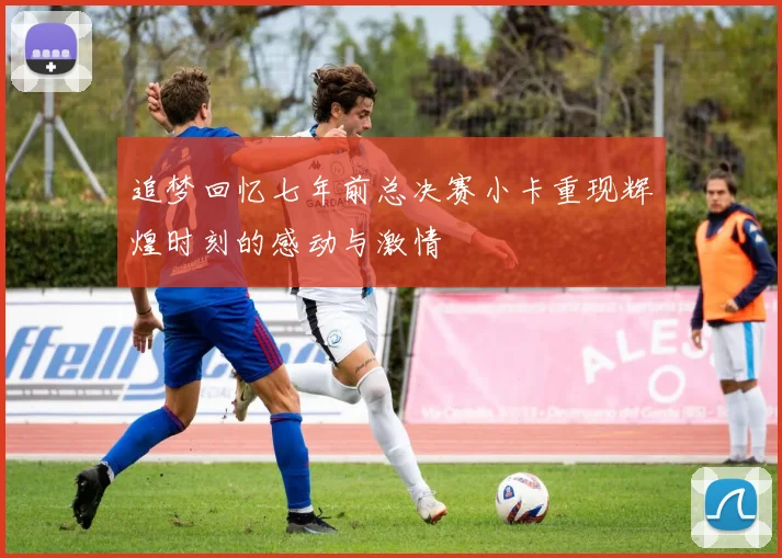追梦回忆七年前总决赛小卡重现辉煌时刻的感动与激情