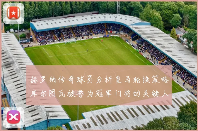 赫罗纳传奇球员分析皇马轮换策略库尔图瓦被誉为冠军门将的关键人物