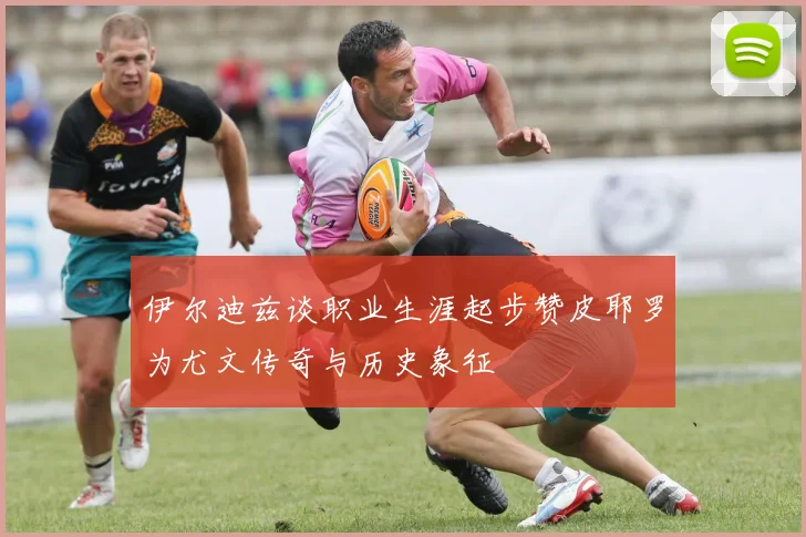 伊尔迪兹谈职业生涯起步赞皮耶罗为尤文传奇与历史象征